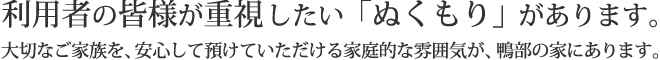 利用者の皆様が重視したい「ぬくもり」があります。大切なご家族を、安心して預けていただける家庭的な雰囲気が、鴨部の家にあります。