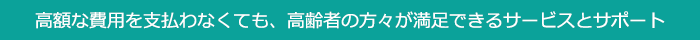 高額な費用を支払わなくても、高齢者の方々が満足できるサービスとサポート